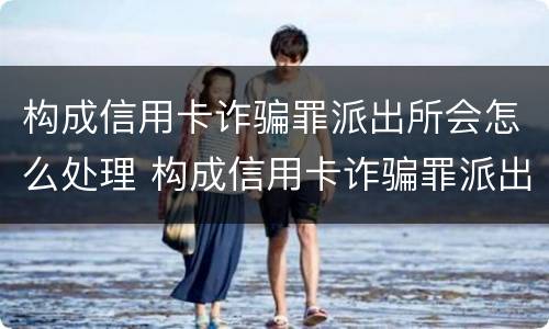 构成信用卡诈骗罪派出所会怎么处理 构成信用卡诈骗罪派出所会怎么处理呢