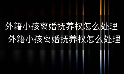 外籍小孩离婚抚养权怎么处理 外籍小孩离婚抚养权怎么处理好