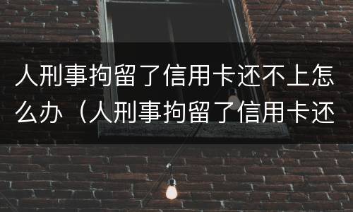 人刑事拘留了信用卡还不上怎么办（人刑事拘留了信用卡还不上怎么办呢）