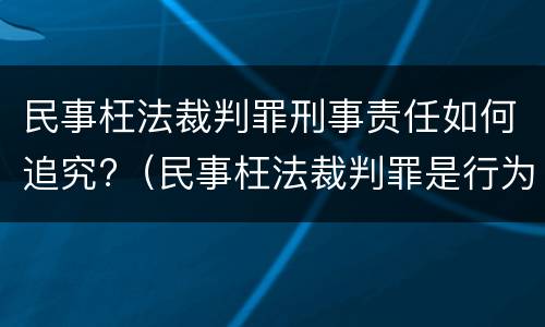 民事枉法裁判罪刑事责任如何追究?（民事枉法裁判罪是行为犯吗）