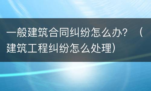 一般建筑合同纠纷怎么办？（建筑工程纠纷怎么处理）