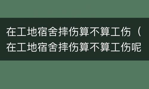 在工地宿舍摔伤算不算工伤（在工地宿舍摔伤算不算工伤呢）