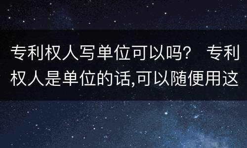 专利权人写单位可以吗？ 专利权人是单位的话,可以随便用这个专利