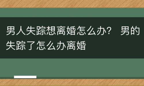 男人失踪想离婚怎么办？ 男的失踪了怎么办离婚