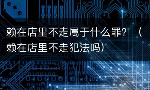 赖在店里不走属于什么罪？（赖在店里不走犯法吗）
