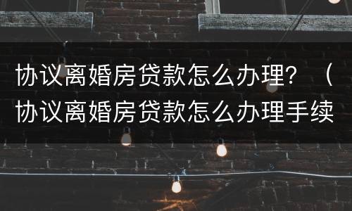 协议离婚房贷款怎么办理？（协议离婚房贷款怎么办理手续）