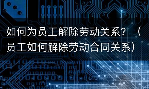 如何为员工解除劳动关系？（员工如何解除劳动合同关系）
