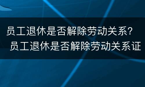 员工退休是否解除劳动关系？ 员工退休是否解除劳动关系证明