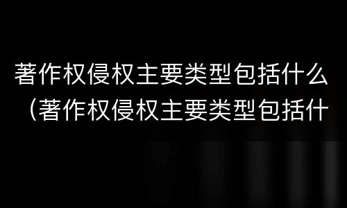 著作权侵权主要类型包括什么（著作权侵权主要类型包括什么内容）