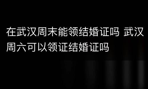 在武汉周末能领结婚证吗 武汉周六可以领证结婚证吗