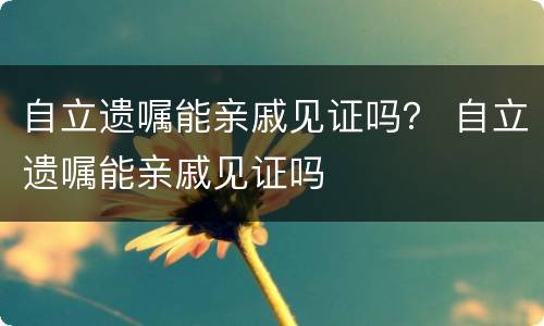 自立遗嘱能亲戚见证吗？ 自立遗嘱能亲戚见证吗