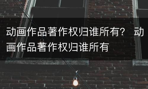 动画作品著作权归谁所有？ 动画作品著作权归谁所有