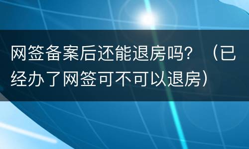 网签备案后还能退房吗？（已经办了网签可不可以退房）
