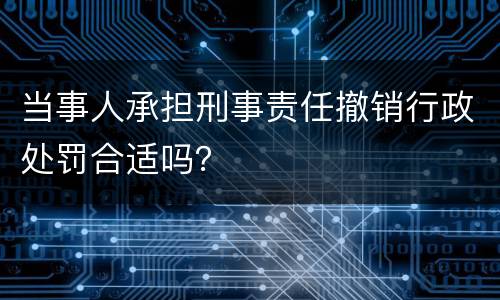 当事人承担刑事责任撤销行政处罚合适吗？
