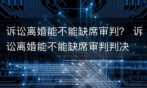 诉讼离婚能不能缺席审判？ 诉讼离婚能不能缺席审判判决
