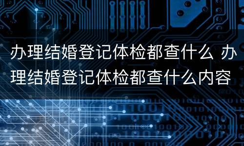 办理结婚登记体检都查什么 办理结婚登记体检都查什么内容