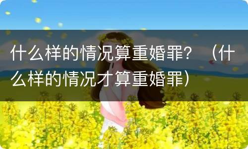 什么样的情况算重婚罪？（什么样的情况才算重婚罪）