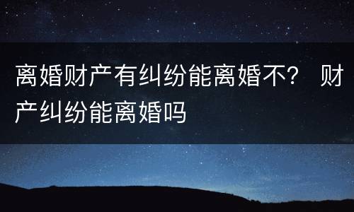 离婚财产有纠纷能离婚不？ 财产纠纷能离婚吗