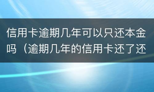 信用卡逾期几年可以只还本金吗（逾期几年的信用卡还了还能用吗）