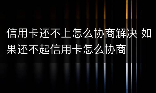 信用卡还不上怎么协商解决 如果还不起信用卡怎么协商