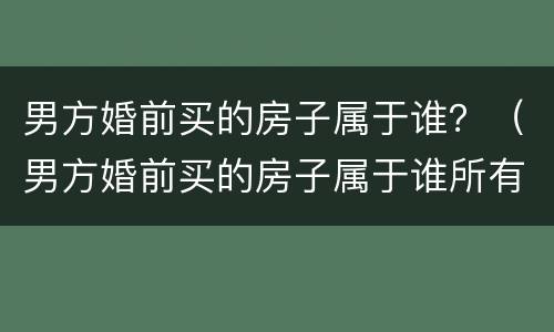 男方婚前买的房子属于谁？（男方婚前买的房子属于谁所有）