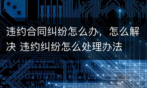 违约合同纠纷怎么办，怎么解决 违约纠纷怎么处理办法