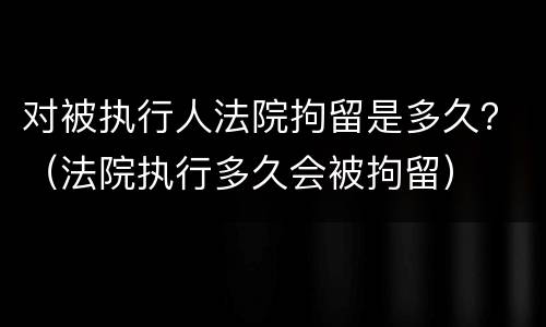 对被执行人法院拘留是多久？（法院执行多久会被拘留）