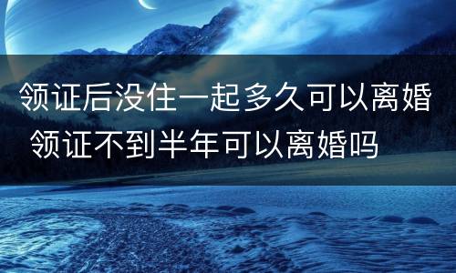 领证后没住一起多久可以离婚 领证不到半年可以离婚吗