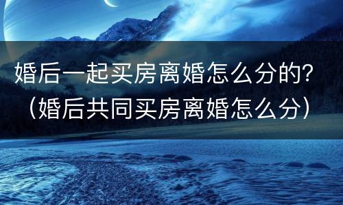 婚后一起买房离婚怎么分的？（婚后共同买房离婚怎么分）