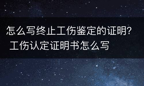 怎么写终止工伤鉴定的证明？ 工伤认定证明书怎么写
