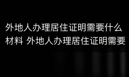 外地人办理居住证明需要什么材料 外地人办理居住证明需要什么材料呢