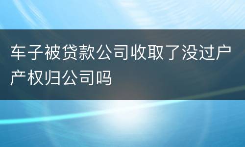 车子被贷款公司收取了没过户产权归公司吗