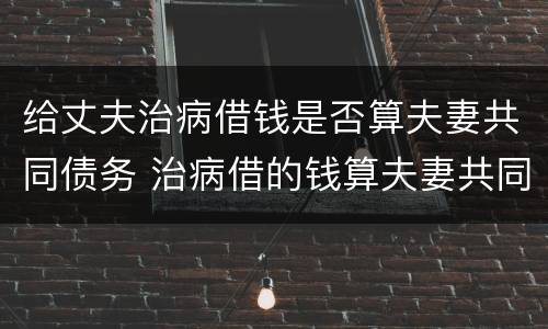 给丈夫治病借钱是否算夫妻共同债务 治病借的钱算夫妻共同债务吗