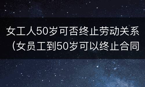 女工人50岁可否终止劳动关系（女员工到50岁可以终止合同吗?）