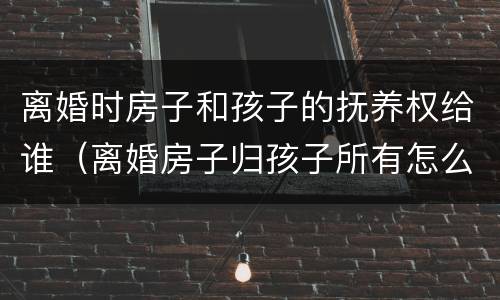 离婚时房子和孩子的抚养权给谁（离婚房子归孩子所有怎么写）