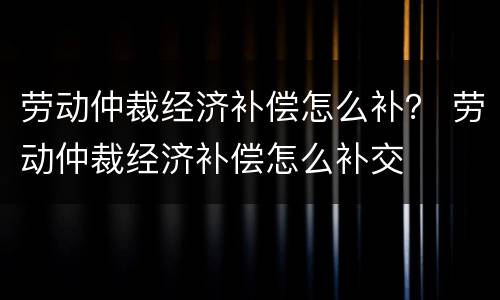 劳动仲裁经济补偿怎么补？ 劳动仲裁经济补偿怎么补交