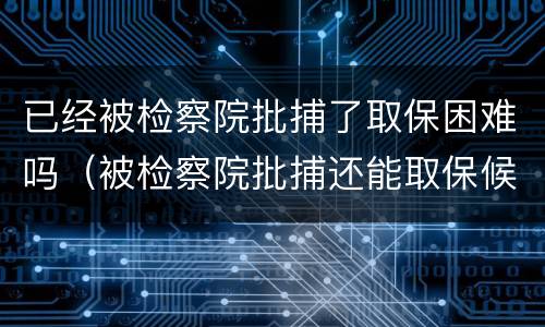已经被检察院批捕了取保困难吗（被检察院批捕还能取保候审吗）
