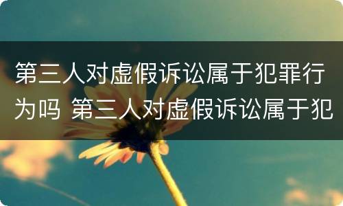 第三人对虚假诉讼属于犯罪行为吗 第三人对虚假诉讼属于犯罪行为吗