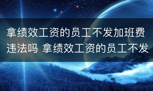 拿绩效工资的员工不发加班费违法吗 拿绩效工资的员工不发加班费违法吗怎么举报