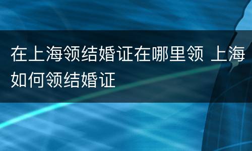 在上海领结婚证在哪里领 上海如何领结婚证