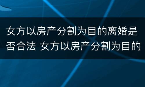 女方以房产分割为目的离婚是否合法 女方以房产分割为目的离婚是否合法呢