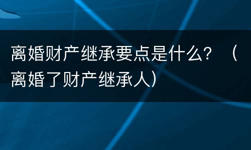 离婚财产继承要点是什么？（离婚了财产继承人）