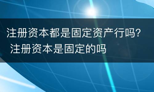 注册资本都是固定资产行吗？ 注册资本是固定的吗