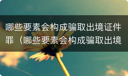 哪些要素会构成骗取出境证件罪（哪些要素会构成骗取出境证件罪）
