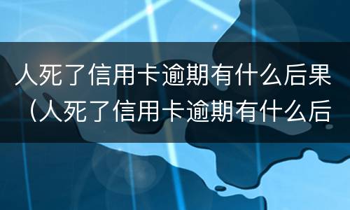人死了信用卡逾期有什么后果（人死了信用卡逾期有什么后果嘛）