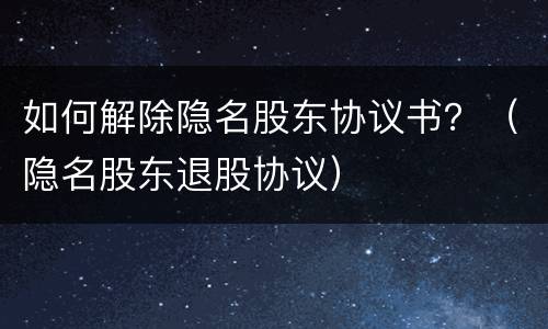如何解除隐名股东协议书？（隐名股东退股协议）