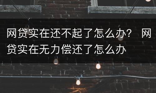 网贷实在还不起了怎么办？ 网贷实在无力偿还了怎么办