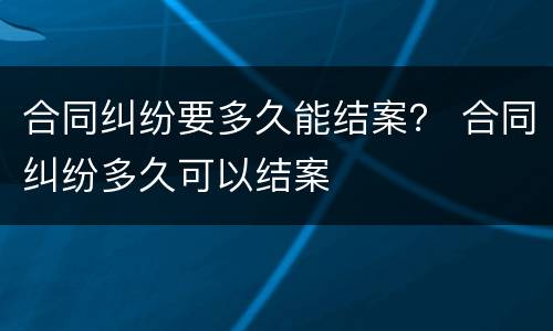 合同纠纷要多久能结案？ 合同纠纷多久可以结案