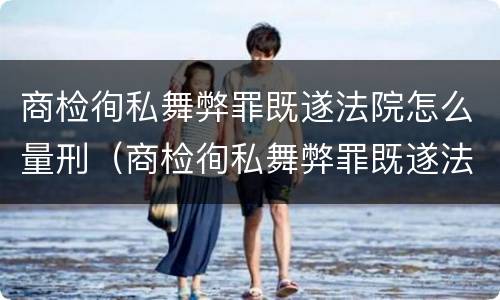 商检徇私舞弊罪既遂法院怎么量刑（商检徇私舞弊罪既遂法院怎么量刑的）