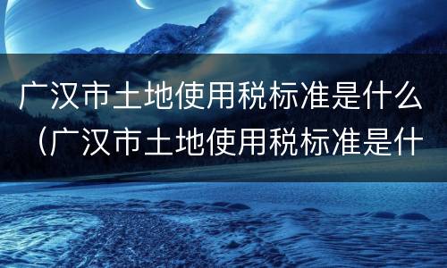 广汉市土地使用税标准是什么（广汉市土地使用税标准是什么呢）